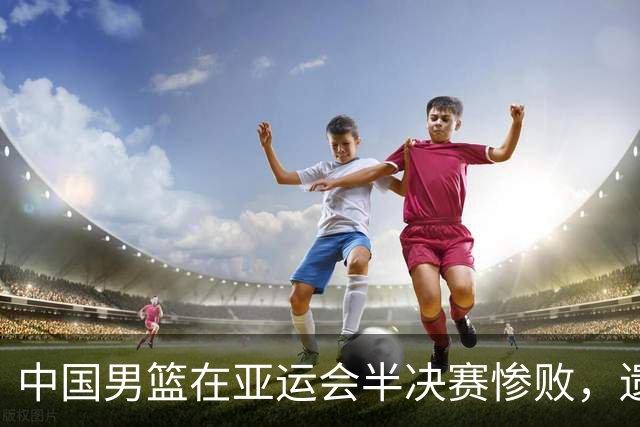 中国男篮在亚运会半决赛惨败，遗憾无缘决赛！